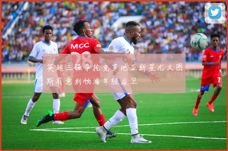 英超三强争抢克罗地亚新星尤文图斯有意利物浦年轻后卫