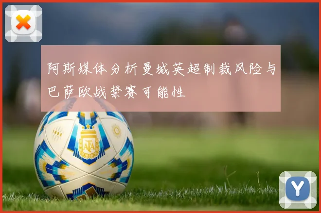 阿斯媒体分析曼城英超制裁风险与巴萨欧战禁赛可能性