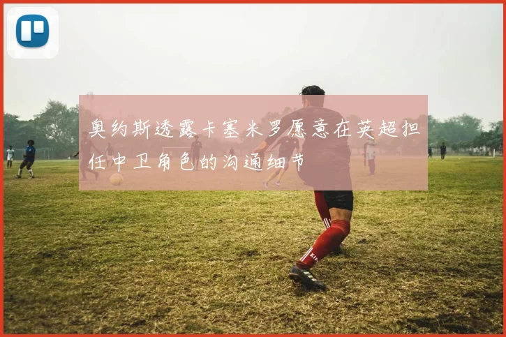奥约斯透露卡塞米罗愿意在英超担任中卫角色的沟通细节