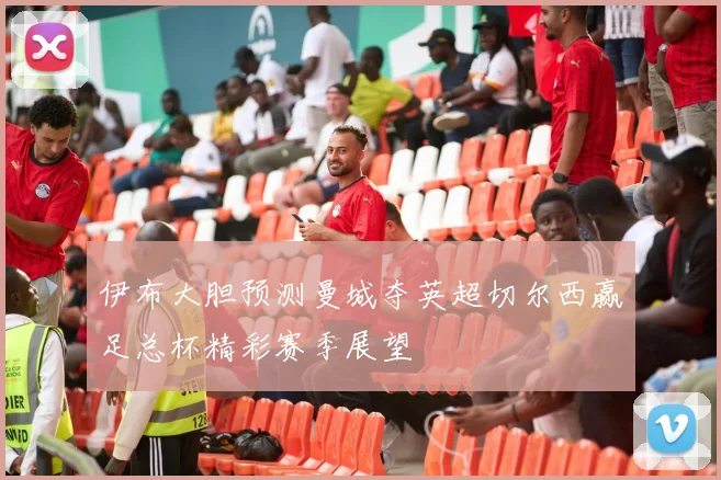 伊布大胆预测曼城夺英超切尔西赢足总杯精彩赛季展望